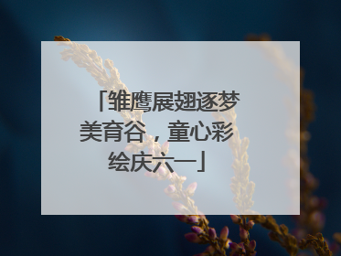 雏鹰展翅逐梦美育谷，童心彩绘庆六一