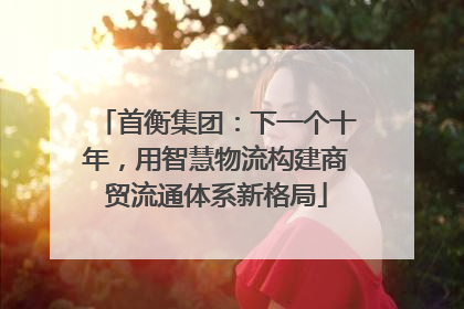 首衡集团：下一个十年，用智慧物流构建商贸流通体系新格局