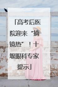 高考后医院迎来“摘镜热”！十堰眼科专家提示