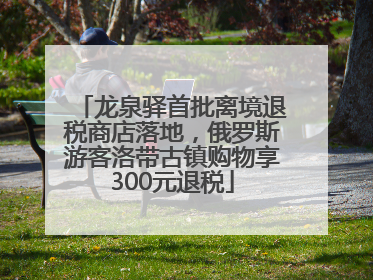 龙泉驿首批离境退税商店落地，俄罗斯游客洛带古镇购物享300元退税