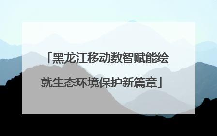 黑龙江移动数智赋能绘就生态环境保护新篇章