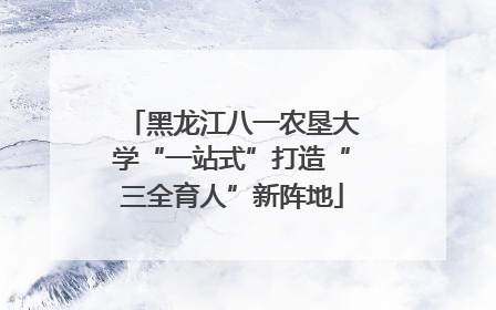 黑龙江八一农垦大学“一站式”打造“三全育人”新阵地