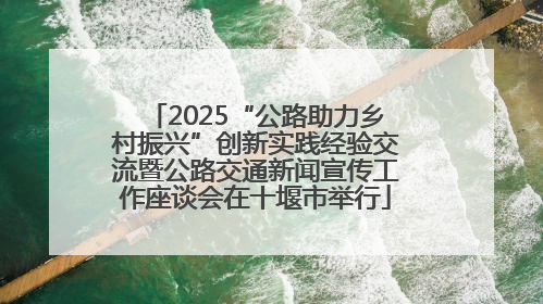 2025“公路助力乡村振兴”创新实践经验交流暨公路交通新闻宣传工作座谈会在十堰市举行