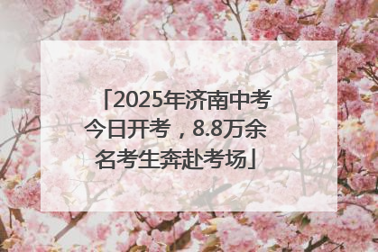 2025年济南中考今日开考，8.8万余名考生奔赴考场