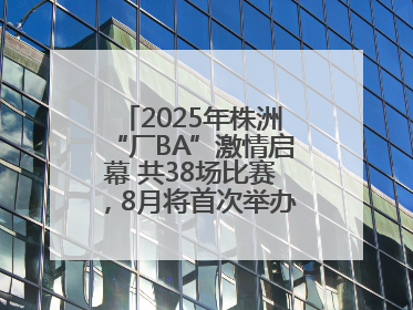 2025年株洲“厂BA”激情启幕 共38场比赛，8月将首次举办全国邀请赛