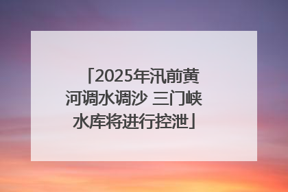 2025年汛前黄河调水调沙 三门峡水库将进行控泄