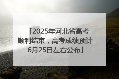 2025年河北省高考顺利结束，高考成绩预计6月25日左右公布