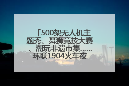 500架无人机主题秀、舞狮竞技大赛、潮玩非遗市集……环联1904火车夜市迎来两周年庆典