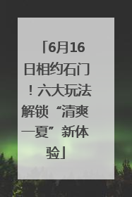 6月16日相约石门！六大玩法解锁“清爽一夏”新体验