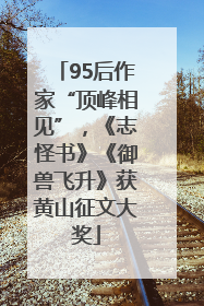 95后作家“顶峰相见”，《志怪书》《御兽飞升》获黄山征文大奖
